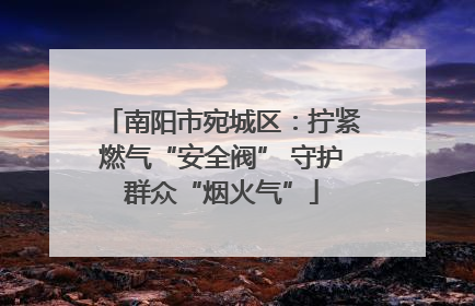 南阳市宛城区：拧紧燃气“安全阀” 守护群众“烟火气”