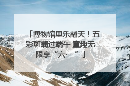 博物馆里乐翻天！五彩斑斓过端午 童趣无限享“六·一”