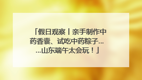 假日观察丨亲手制作中药香囊、试吃中药粽子……山东端午太会玩！