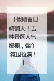 假期首日嗨翻天！吉林景区人气爆棚，端午氛围拉满！