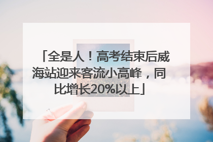 全是人！高考结束后威海站迎来客流小高峰，同比增长20%以上
