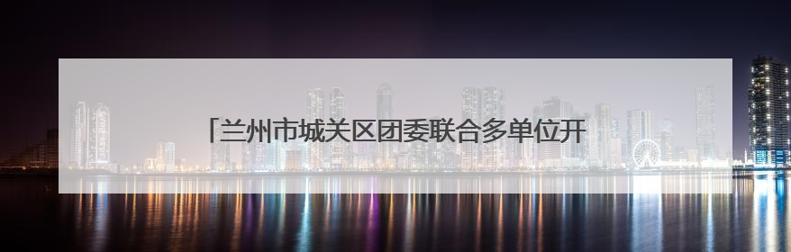 兰州市城关区团委联合多单位开展特殊教育学校志愿服务活动