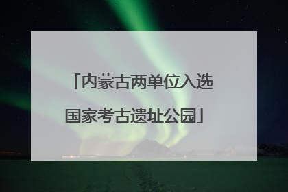 内蒙古两单位入选国家考古遗址公园