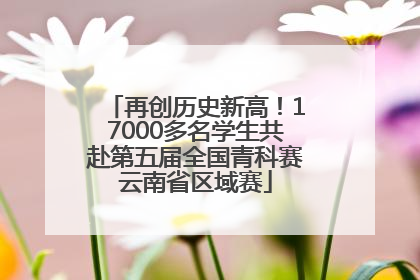 再创历史新高！17000多名学生共赴第五届全国青科赛云南省区域赛