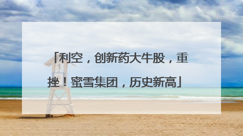 利空，创新药大牛股，重挫！蜜雪集团，历史新高
