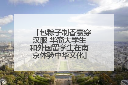 包粽子制香囊穿汉服 华裔大学生和外国留学生在南京体验中华文化