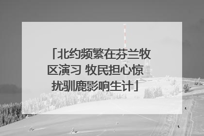 北约频繁在芬兰牧区演习 牧民担心惊扰驯鹿影响生计