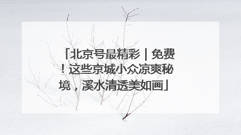 北京号最精彩｜免费！这些京城小众凉爽秘境，溪水清透美如画