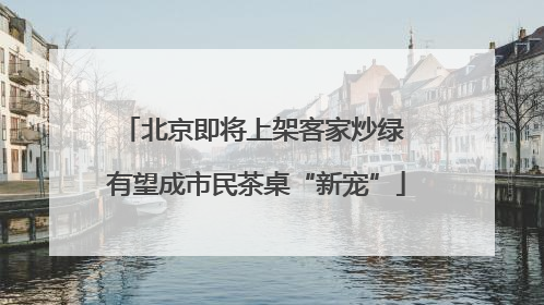 北京即将上架客家炒绿 有望成市民茶桌“新宠”