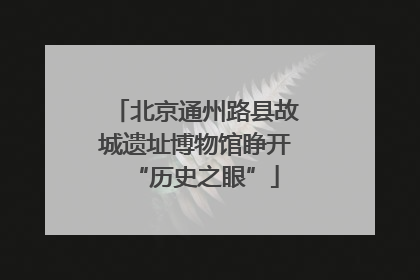 北京通州路县故城遗址博物馆睁开“历史之眼”