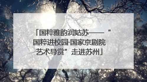 国粹雅韵润姑苏——“国粹进校园·国家京剧院艺术导赏”走进苏州