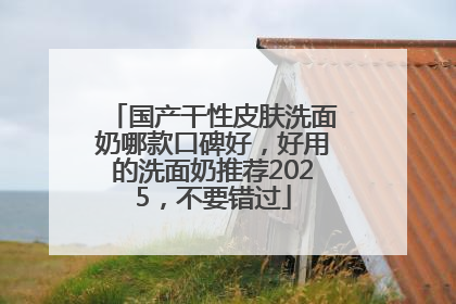 国产干性皮肤洗面奶哪款口碑好，好用的洗面奶推荐2025，不要错过