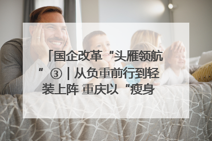 国企改革“头雁领航”③｜从负重前行到轻装上阵 重庆以“瘦身”谋“健体”
