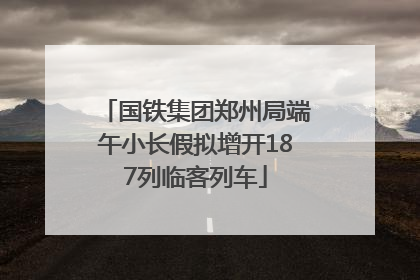 国铁集团郑州局端午小长假拟增开187列临客列车