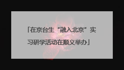 在京台生“融入北京”实习研学活动在顺义举办
