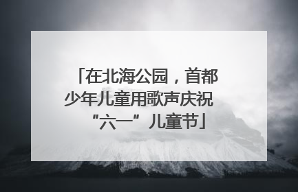在北海公园，首都少年儿童用歌声庆祝“六一”儿童节