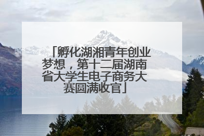 孵化湖湘青年创业梦想，第十二届湖南省大学生电子商务大赛圆满收官
