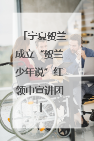 宁夏贺兰成立“贺兰少年说”红领巾宣讲团