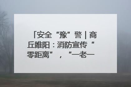 安全“豫”警｜商丘睢阳：消防宣传“零距离”，“一老一小”同守护