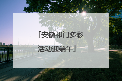 安徽祁门多彩活动迎端午