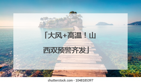 大风+高温！山西双预警齐发