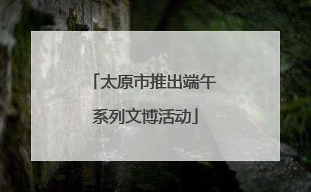 太原市推出端午系列文博活动