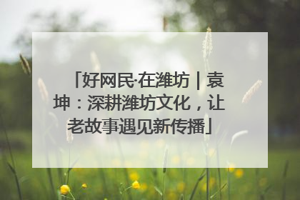 好网民·在潍坊｜袁坤：深耕潍坊文化，让老故事遇见新传播