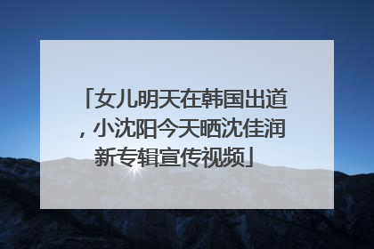 女儿明天在韩国出道，小沈阳今天晒沈佳润新专辑宣传视频