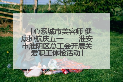 心系城市美容师 健康护航庆五一——淮安市淮阴区总工会开展关爱职工体检活动