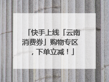 快手上线「云南消费券」购物专区，下单立减！