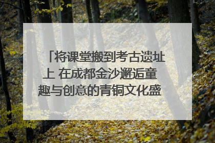 将课堂搬到考古遗址上 在成都金沙邂逅童趣与创意的青铜文化盛宴｜文化中国行