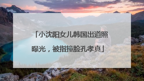 小沈阳女儿韩国出道照曝光，被指撞脸孔孝真