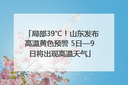 局部39℃！山东发布高温黄色预警 5日—9日将出现高温天气