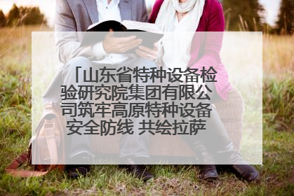 山东省特种设备检验研究院集团有限公司筑牢高原特种设备安全防线 共绘拉萨美好生活画卷