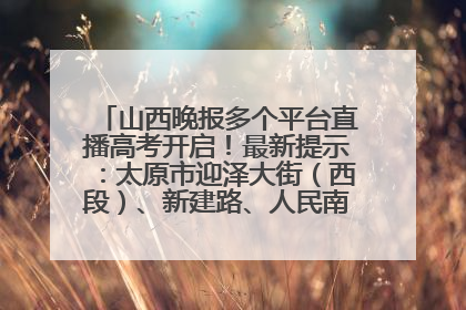 山西晚报多个平台直播高考开启！最新提示：太原市迎泽大街（西段）、新建路、人民南路高考期间增开路口