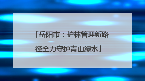 岳阳市：护林管理新路径全力守护青山绿水