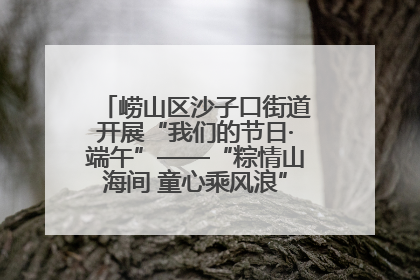 崂山区沙子口街道开展“我们的节日·端午”——“粽情山海间 童心乘风浪”文明实践活动