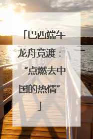巴西端午龙舟竞渡：“点燃去中国的热情”