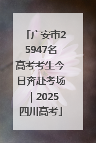 广安市25947名高考考生今日奔赴考场｜2025四川高考