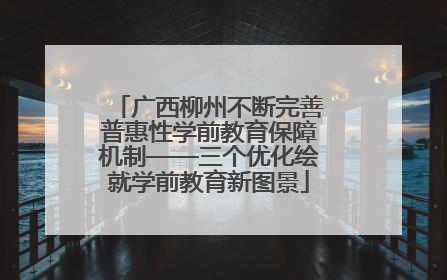 广西柳州不断完善普惠性学前教育保障机制——三个优化绘就学前教育新图景