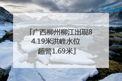 广西柳州柳江出现84.19米洪峰水位 超警1.69米