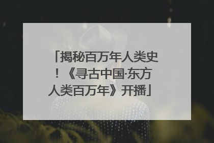 揭秘百万年人类史！《寻古中国·东方人类百万年》开播
