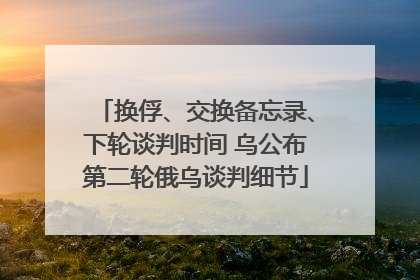 换俘、交换备忘录、下轮谈判时间 乌公布第二轮俄乌谈判细节