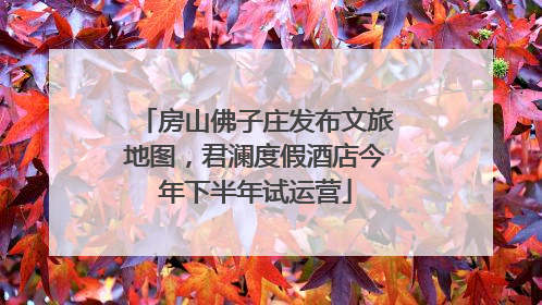 房山佛子庄发布文旅地图，君澜度假酒店今年下半年试运营