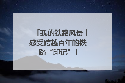 我的铁路风景︱感受跨越百年的铁路“印记”
