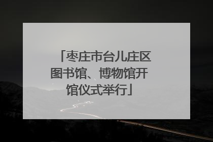 枣庄市台儿庄区图书馆、博物馆开馆仪式举行