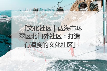 文化社区｜威海市环翠区北门外社区：打造有温度的文化社区