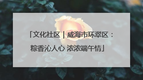 文化社区｜威海市环翠区：粽香沁人心 浓浓端午情