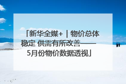 新华全媒+｜物价总体稳定 供需有所改善——5月份物价数据透视