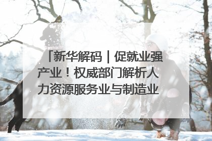 新华解码｜促就业强产业！权威部门解析人力资源服务业与制造业融合发展试点